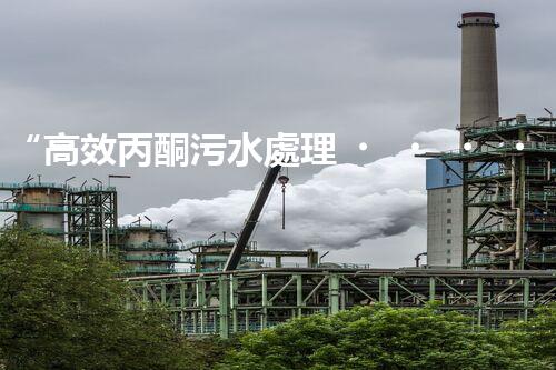 “高效丙酮污水處理，綠色環(huán)保新篇章”